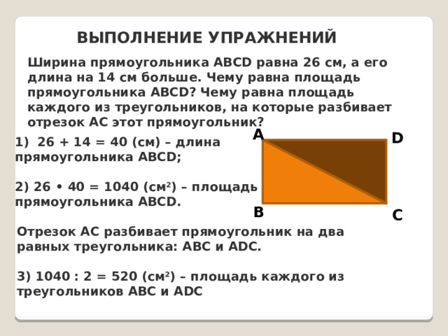 ВЫПОЛНЕНИЕ УПРАЖНЕНИЙ Ширина прямоугольника ABCD равна 26 см, а его длина на 14 см больше. Чему равна площадь прямоугольника ABCD? Чему равна площадь каждого из треугольников, на которые разбивает отрезок AC этот прямоугольник? A D 26 + 14 = 40 (см) – длина прямоугольника ABCD;  2) 26 • 40 = 1040 (см 2 ) – площадь прямоугольника ABCD.  B C Отрезок AC разбивает прямоугольник на два равных треугольника: ABC и ADC.  3) 1040 : 2 = 520 (см 2 ) – площадь каждого из треугольников ABC и ADC 