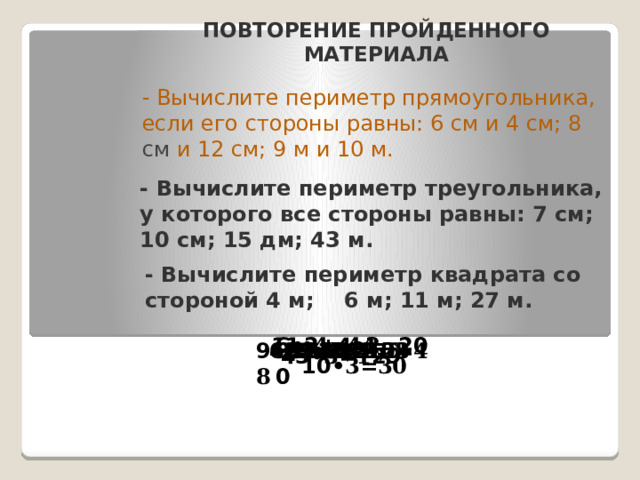 Повторение пройденного материала - Вычислите периметр прямоугольника, если его стороны равны: 6 см и 4 см; 8 см и 12 см; 9 м и 10 м. - Вычислите периметр треугольника, у которого все стороны равны: 7 см; 10 см; 15 дм; 43 м. - Вычислите периметр квадрата со стороной 4 м; 6 м; 11 м; 27 м. 6 • 2+4 •2= 20 11 •4=44 8 • 2+12 •2=4 0 9 • 2+10 •2=38 7 •3= 21 15 •3=45 4 •4= 16 6 •4= 24 27 •4=108 43 •3=1 29 10 •3=30 