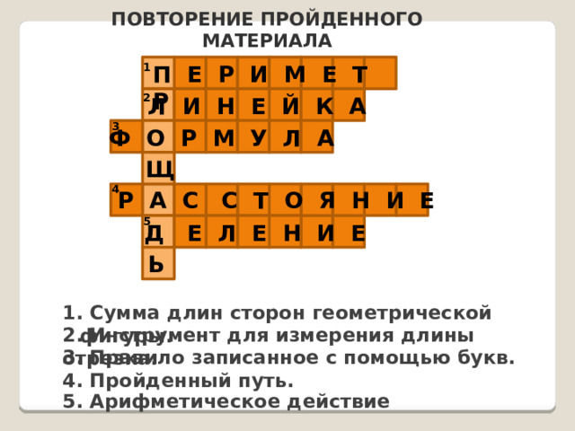 Повторение пройденного материала П Е Р И М Е Т Р 1 2 Л И Н Е Й К А 3 Ф О Р М У Л А Щ 4 Р А С С Т О Я Н И Е 5 Д Е Л Е Н И Е Ь 1. Сумма длин сторон геометрической фигуры. 2. Инструмент для измерения длины отрезка. 3. Правило записанное с помощью букв. 4. Пройденный путь. 5. Арифметическое действие 