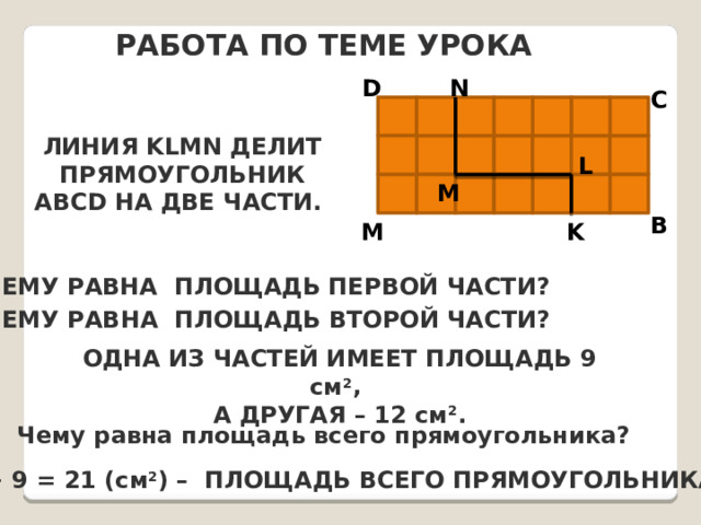 Работа по теме урока N D C Линия KLMN делит прямоугольник ABCD на две части. L M B K M Чему равна площадь первой части? Чему равна площадь второй части? Одна из частей имеет площадь 9 см 2 , а другая – 12 см 2 . Чему равна площадь всего прямоугольника? 12+ 9 = 21 ( см 2 ) – площадь всего прямоугольника 