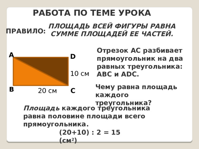 Работа по теме урока Площадь всей фигуры равна сумме площадей ее частей. ПРАВИЛО: Отрезок AC разбивает прямоугольник на два равных треугольника: ABC и ADC. A D  10 см Чему равна площадь каждого треугольника? B C 20 см Площадь каждого треугольника равна половине площади всего прямоугольника. (20+10) : 2 = 15 (см 2 ) 