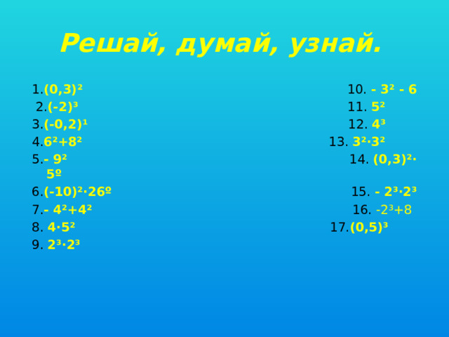 Решай, думай, узнай.  1. (0,3)² 10. - 3² - 6  2. (-2)³ 11. 5² 3. (-0,2)¹ 12. 4³ 4. 6²+8² 13. 3²·3² 5. - 9² 14. (0,3)²· 5º 6. (-10)²·26º 15. - 2³·2³ 7. - 4²+4² 16. -2³+8 8. 4·5² 17. (0,5)³ 9. 2³·2³     