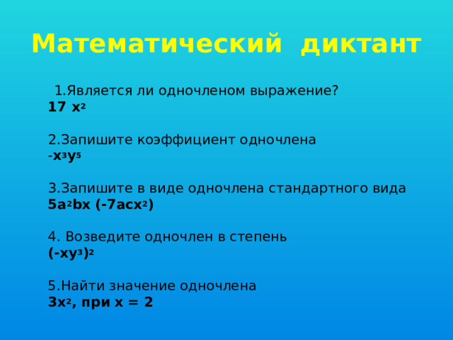 Математический диктант  1.Является ли одночленом выражение?  17 х 2    2.Запишите коэффициент одночлена  - х 3 у 5    3.Запишите в виде одночлена стандартного вида  5а 2 bх (-7асх 2 )   4. Возведите одночлен в степень  (-ху 3 ) 2   5.Найти значение одночлена  3х 2 , при х = 2 