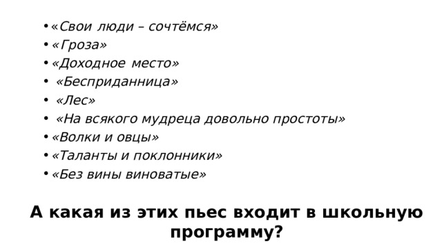 « Свои  люди – сочтёмся» « Гроза» «Доходное  место»  «Бесприданница»  «Лес»  «На  всякого мудреца довольно простоты» «Волки и овцы» «Таланты и поклонники» «Без  вины  виноватые» А какая из этих пьес входит в школьную программу? 