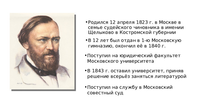 Родился 12 апреля 1823 г. в Москве в семье судейского чиновника в имении Щелыково в Костромской губернии В 12 лет был отдан в 1‑ю Московскую гимназию, окончил её в 1840 г. Поступил на юридический факультет Московского университета В 1843 г. оставил университет, приняв решение всерьёз заняться литературой Поступил на службу в Московский совестный суд 