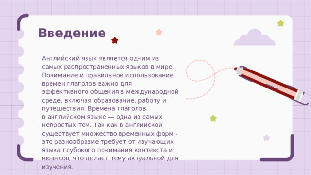 Введение Английский язык является одним из самых распространенных языков в мире. Понимание и правильное использование времен глаголов важно для эффективного общения в международной среде, включая образование, работу и путешествия. Времена глаголов в английском языке — одна из самых непростых тем. Так как в английской существует множество временных форм - это разнообразие требует от изучающих языка глубокого понимания контекста и нюансов, что делает тему актуальной для изучения. 