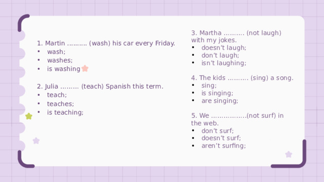 3. Martha ………. (not laugh) with my jokes. doesn’t laugh; don’t laugh; isn’t laughing; 4. The kids ………. (sing) a song. sing; is singing; are singing; 5. We ……………..(not surf) in the web. don’t surf; doesn’t surf; aren’t surfing; 1. Martin .......... (wash) his car every Friday. wash; washes; is washing 2. Julia ……… (teach) Spanish this term. teach; teaches; is teaching; 