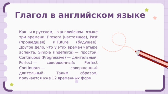 Глагол в английском языке Как и в русском, в английском языке три времени: Present (настоящее), Past (прошедшее) и Future (будущее). Другое дело, что у этих времен четыре аспекта: Simple (Indefinite) — простой; Continuous (Progressive) — длительный; Perfect — совершенный; Perfect Continuous — совершенный длительный. Таким образом, получается уже 12 временных форм. 