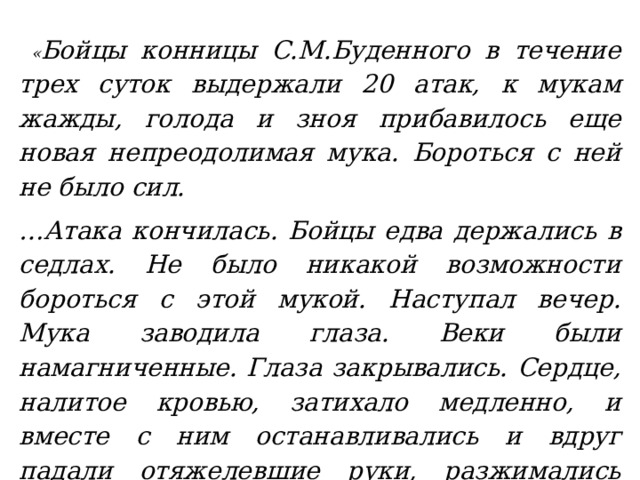  « Бойцы конницы С.М.Буденного в течение трех суток выдержали 20 атак, к мукам жажды, голода и зноя прибавилось еще новая непреодолимая мука. Бороться с ней не было сил. … Атака кончилась. Бойцы едва держались в седлах. Не было никакой возможности бороться с этой мукой. Наступал вечер. Мука заводила глаза. Веки были намагниченные. Глаза закрывались. Сердце, налитое кровью, затихало медленно, и вместе с ним останавливались и вдруг падали отяжелевшие руки, разжимались пальцы, мотались головы, съезжали на лоб фуражки.» 