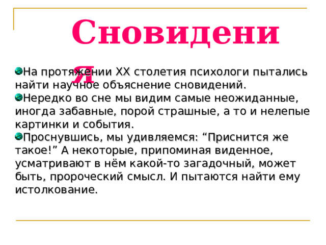 Сновидения На протяжении XX столетия психологи пытались найти научное объяснение сновидений. Нередко во сне мы видим самые неожиданные, иногда забавные, порой страшные, а то и нелепые картинки и события. Проснувшись, мы удивляемся: “Приснится же такое!” А некоторые, припоминая виденное, усматривают в нём какой-то загадочный, может быть, пророческий смысл. И пытаются найти ему истолкование. 