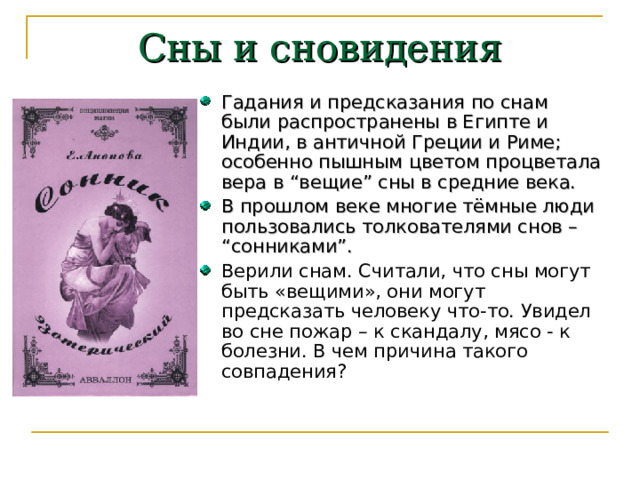 Сны и сновидения Гадания и предсказания по снам были распространены в Египте и Индии, в античной Греции и Риме; особенно пышным цветом процветала вера в “вещие” сны в средние века. В прошлом веке многие тёмные люди пользовались толкователями снов – “сонниками”. Верили снам. Считали, что сны могут быть «вещими», они могут предсказать человеку что-то. Увидел во сне пожар – к скандалу, мясо - к болезни. В чем причина такого совпадения?   
