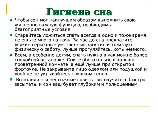 Гигиена сна Чтобы сон мог наилучшим образом выполнить свою жизненно важную функцию, необходимы благоприятные условия. Старайтесь ложиться спать всегда в одно и тоже время, не ешьте много на ночь. За час до сна прекратите всякие серьёзные умственные занятия и тяжёлую физическую работу, лучше прогуляйтесь, хоть немного. Всем, а особенно детям, спать нужно в как можно более спокойной остановке. Спите обязательно в хорошо проветренной комнате, а ещё лучше при открытой форточке. Не закрывайте лицо одеялом или подушкой и вообще не укрывайтесь слишком тепло.  Выполняя эти несложные советы, вы научитесь быстро засыпать, и сон ваш будет глубоким и полноценным. 