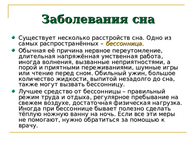 Заболевания сна Существует несколько расстройств сна. Одно из самых распространённых – бессонница.  Обычная её причина нервное переутомление, длительная напряжённая умственная работа, иногда волнения, вызванные неприятностями, а порой и приятными переживаниями, шумные игры или чтение перед сном. Обильный ужин, большое количество жидкости, выпитой незадолго до сна, также могут вызвать бессонницу. Лучшее средство от бессонницы – правильный режим труда и отдыха, регулярное пребывание на свежем воздухе, достаточная физическая нагрузка. Иногда при бессоннице бывает полезно сделать тёплую ножную ванну на ночь. Если все эти меры не помогают, нужно обратиться за помощью к врачу. 