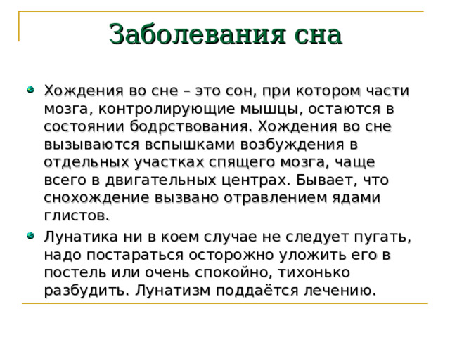 Заболевания сна Хождения во сне – это сон, при котором части мозга, контролирующие мышцы, остаются в состоянии бодрствования. Хождения во сне вызываются вспышками возбуждения в отдельных участках спящего мозга, чаще всего в двигательных центрах. Бывает, что снохождение вызвано отравлением ядами глистов. Лунатика ни в коем случае не следует пугать, надо постараться осторожно уложить его в постель или очень спокойно, тихонько разбудить. Лунатизм поддаётся лечению. 
