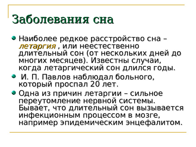 Заболевания сна Наиболее редкое расстройство сна – летаргия  , или неестественно длительный сон (от нескольких дней до многих месяцев). Известны случаи, когда летаргический сон длился годы.  И. П. Павлов наблюдал больного, который проспал 20 лет. Одна из причин летаргии – сильное переутомление нервной системы. Бывает, что длительный сон вызывается инфекционным процессом в мозге, например эпидемическим энцефалитом. 