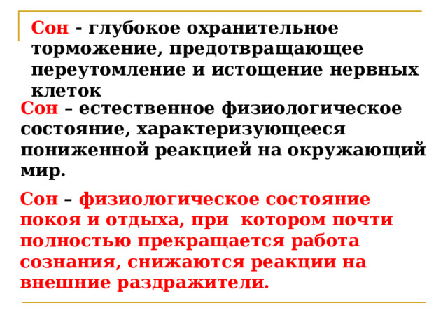 Сон - глубокое охранительное торможение, предотвращающее переутомление и истощение нервных клеток Сон – естественное физиологическое состояние, характеризующееся пониженной реакцией на окружающий мир. Сон – физиологическое состояние покоя и отдыха, при котором почти полностью прекращается работа сознания, снижаются реакции на внешние раздражители. 