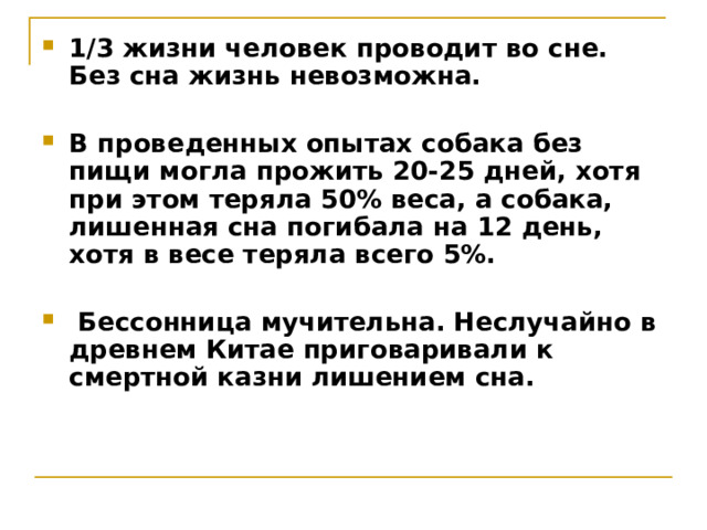 1/3 жизни человек проводит во сне. Без сна жизнь невозможна.  В проведенных опытах собака без пищи могла прожить 20-25 дней, хотя при этом теряла 50% веса, а собака, лишенная сна погибала на 12 день, хотя в весе теряла всего 5%.   Бессонница мучительна. Неслучайно в древнем Китае приговаривали к смертной казни лишением сна. 