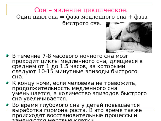 Сон – явление циклическое.  Один цикл сна = фаза медленного сна + фаза быстрого сна.   В течение 7-8 часового ночного сна мозг проходит циклы медленного сна, длящиеся в среднем от 1 до 1,5 часов, за которыми следуют 10-15 минутные эпизоды быстрого сна. К концу ночи, если человека не тревожить, продолжительность медленного сна уменьшается, а количество эпизодов быстрого сна увеличивается. Во время глубокого сна у детей повышается выработка гормона роста. В это время также происходят восстановительные процессы и заменяются мертвые клетки. 
