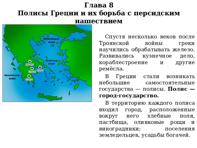 Глава 8  Полисы Греции и их борьба с персидским нашествием  Спустя несколько веков после Троянской войны греки научились обрабатывать железо. Развивались кузнечное дело, кораблестроение и другие ремёсла.  В Греции стали возникать небольшие самостоятельные государства — полисы. Полис —город-государство.  В территорию каждого полиса входил город, расположенные вокруг него хлебные поля, пастбища, оливковые рощи и виноградники; поселения земледельцев, усадьбы богачей. 