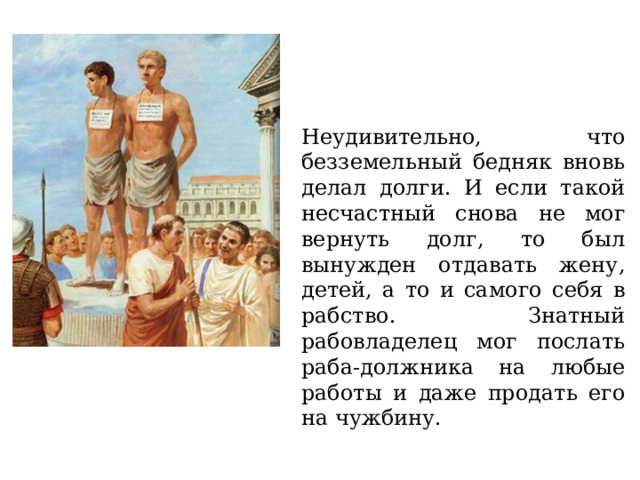 Неудивительно, что безземельный бедняк вновь делал долги. И если такой несчастный снова не мог вернуть долг, то был вынужден отдавать жену, детей, а то и самого себя в рабство. Знатный рабовладелец мог послать раба-должника на любые работы и даже продать его на чужбину. 