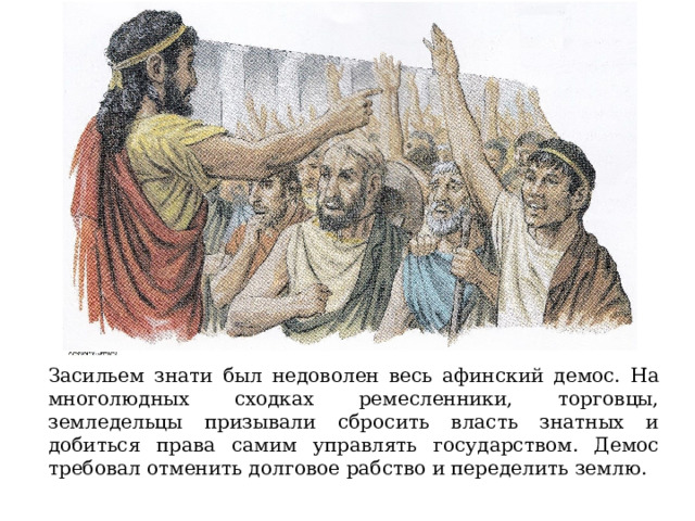 Засильем знати был недоволен весь афинский демос. На многолюдных сходках ремесленники, торговцы, земледельцы призывали сбросить власть знатных и добиться права самим управлять государством. Демос требовал отменить долговое рабство и переделить землю. 