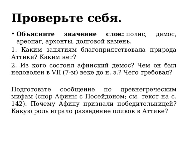 Проверьте себя. Объясните значение слов:  полис, демос, ареопаг, архонты, долговой камень. 1. Каким занятиям благоприятствовала природа Аттики? Каким нет? 2. Из кого состоял афинский демос? Чем он был недоволен в VII (7-м) веке до н. э.? Чего требовал? Подготовьте сообщение по древнегреческим мифам (спор Афины с Посейдоном; см. текст на с. 142). Почему Афину признали победительницей? Какую роль играло разведение оливок в Аттике? 