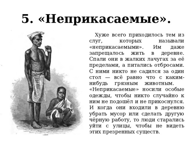 5. «Неприкасаемые».    Хуже всего приходилось тем из слуг, которых называли «неприкасаемыми». Им даже запрещалось жить в деревне. Спали они в жалких лачугах за её пределами, а питались отбросами. С ними никто не садился за один стол — всё равно что с каким-нибудь грязным животным.  «Неприкасаемые» носили особые одежды, чтобы никто случайно к ним не подошёл и не прикоснулся. И когда они входили в деревню убрать мусор или сделать другую чёрную работу, то люди старались уйти с улицы, чтобы не видеть этих презренных существ. 