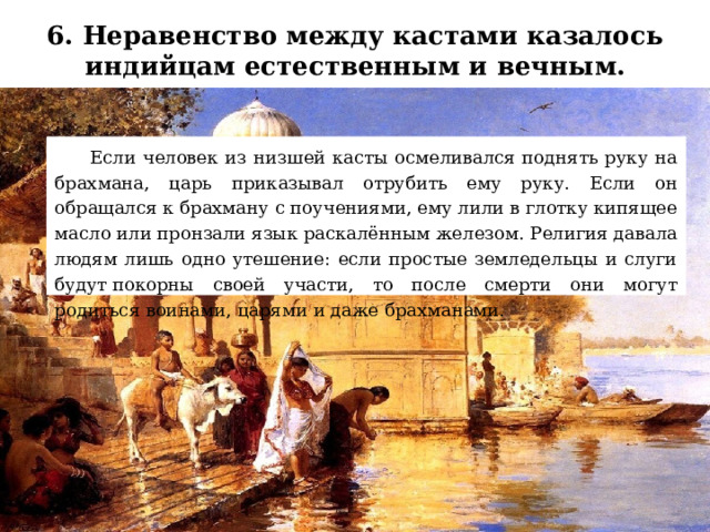 6. Неравенство между кастами казалось индийцам естественным и вечным.    Если человек из низшей касты осмеливался поднять руку на брахмана, царь приказывал отрубить ему руку. Если он обращался к брахману с поучениями, ему лили в глотку кипящее масло или пронзали язык раскалённым железом. Религия давала людям лишь одно утешение: если простые земледельцы и слуги будут покорны своей участи, то после смерти они могут родиться воинами, царями и даже брахманами. 
