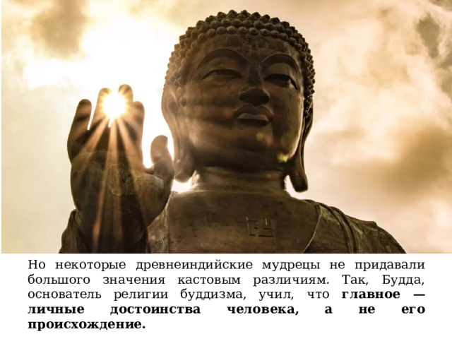 Но некоторые древнеиндийские мудрецы не придавали большого значения кастовым различиям. Так, Будда, основатель религии буддизма, учил, что главное — личные достоинства человека, а не его происхождение. 