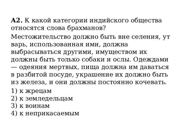 А2.  К какой категории индийского общества относятся слова брахманов? Местожительство должно быть вне селения, ут­варь, использованная ими, должна выбрасываться другими, имуществом их должны быть только собаки и ослы. Одеждами — одеяния мертвых, пища должна им даваться в разбитой посуде, украшение их должно быть из железа, и они должны постоянно кочевать. 1) к жрецам  2) к земледельцам  3) к воинам  4) к неприкасаемым 
