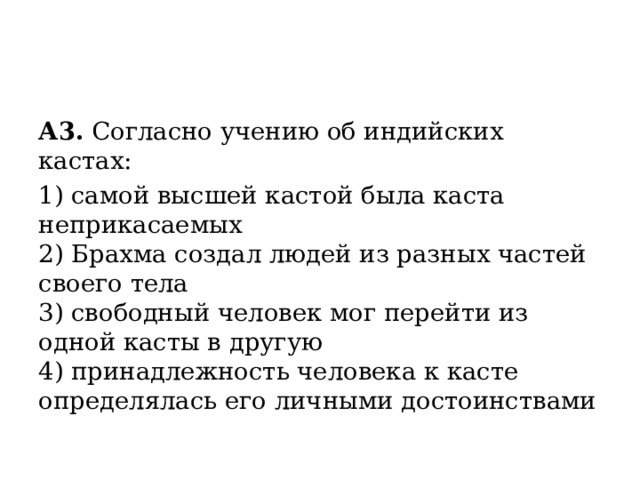 А3.  Согласно учению об индийских кастах: 1) самой высшей кастой была каста неприкасаемых  2) Брахма создал людей из разных частей своего тела  3) свободный человек мог перейти из одной касты в другую  4) принадлежность человека к касте определялась его личными достоинствами 