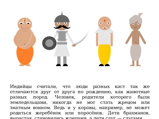 Индийцы считали, что люди разных каст так же отличаются друг от друга по рождению, как животные разных пород. Человек, родители которого были земледельцами, никогда не мог стать жрецом или знатным воином. Ведь и у коровы, например, не может родиться жеребёнок или поросёнок. Дети брахманов, вырастая, становились жрецами, а дети слуг — слугами. 