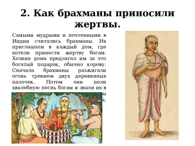 2. Как брахманы приносили жертвы. Самыми мудрыми и почтенными в Индии считались брахманы. Их приглашали в каждый дом, где хотели принести жертву богам. Хозяин дома предлагал им за это богатый подарок, обычно корову. Сначала брахманы разжигали огонь трением двух деревянных палочек. Потом они пели хвалебную песнь богам и звали их в гости — посидеть на связках травы у костра, вдыхая запах еды, которую бросали в огонь. 