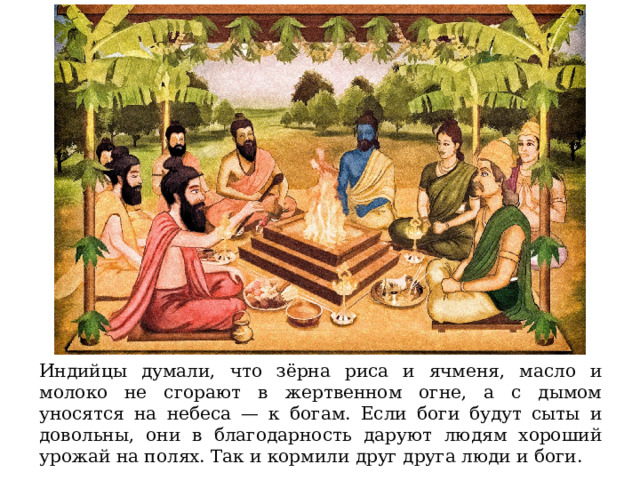 Индийцы думали, что зёрна риса и ячменя, масло и молоко не сгорают в жертвенном огне, а с дымом уносятся на небеса — к богам. Если боги будут сыты и довольны, они в благодарность даруют людям хороший урожай на полях. Так и кормили друг друга люди и боги. 