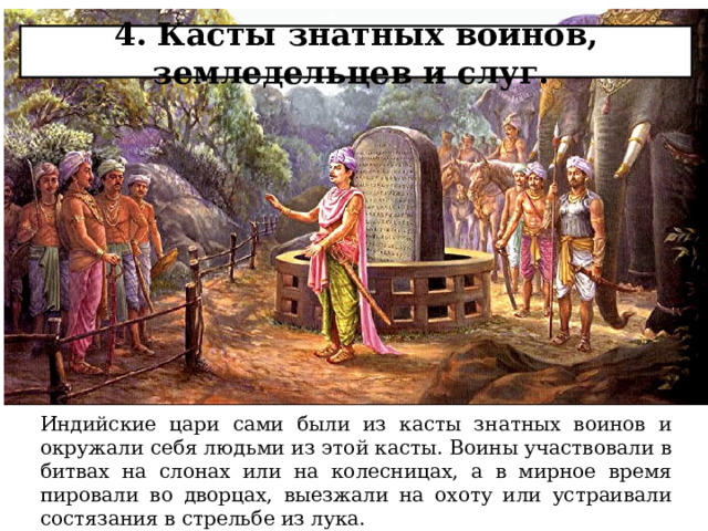 4. Касты знатных воинов, земледельцев и слуг.   Индийские цари сами были из касты знатных воинов и окружали себя людьми из этой касты. Воины участвовали в битвах на слонах или на колесницах, а в мирное время пировали во дворцах, выезжали на охоту или устраивали состязания в стрельбе из лука. 