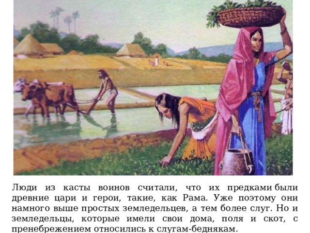 Люди из касты воинов считали, что их предками были древние цари и герои, такие, как Рама. Уже поэтому они намного выше простых земледельцев, а тем более слуг. Но и земледельцы, которые имели свои дома, поля и скот, с пренебрежением относились к слугам-беднякам. 