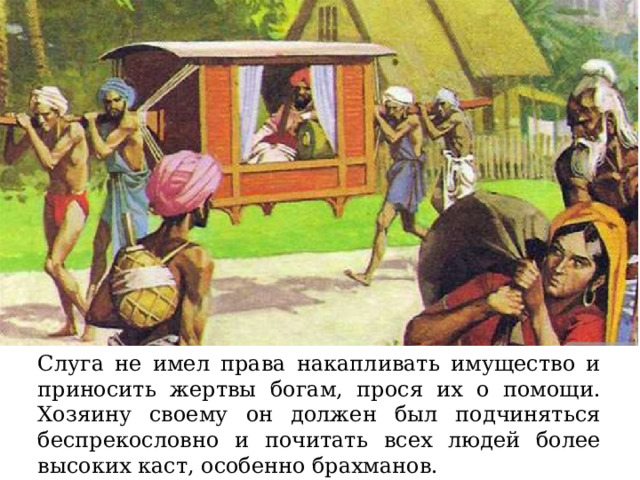 Слуга не имел права накапливать имущество и приносить жертвы богам, прося их о помощи. Хозяину своему он должен был подчиняться беспрекословно и почитать всех людей более высоких каст, особенно брахманов. 