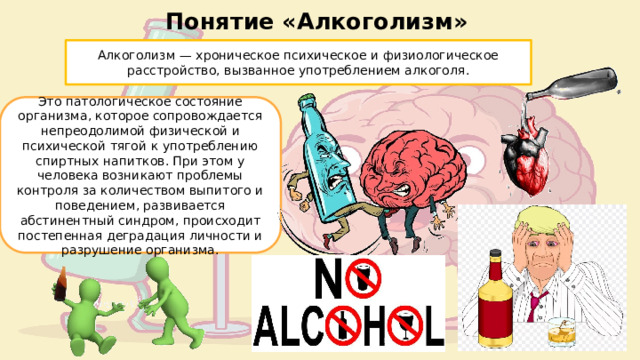 Понятие «Алкоголизм» Алкоголизм — хроническое психическое и физиологическое расстройство, вызванное употреблением алкоголя. Это патологическое состояние организма, которое сопровождается непреодолимой физической и психической тягой к употреблению спиртных напитков. При этом у человека возникают проблемы контроля за количеством выпитого и поведением, развивается абстинентный синдром, происходит постепенная деградация личности и разрушение организма. 