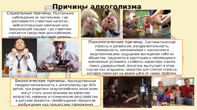 Причины алкоголизма Социальные причины. Постоянное наблюдение за застольями, где распиваются спиртные напитки, неблагополучная компания или окружающий социум, где спиртное считается средством расслабления, низкий социально-бытовой уровень. Психологические причины. Систематические стрессы и депрессии, раздражительность, тревожность, непонимание с коллегами и родственниками, ощущение выпадения себя из общества, трудности в адаптации к меняющимся жизненным условиям, слабость характера и воли, поиск удовольствий. Алкоголь выступает в этом случае как отдушина, средство для снятия стресса, которое помогает на время уйти от своих проблем. Биологические причины . Наследственная предрасположенность к алкоголизму (до 30% детей, чьи родители злоупотребляли алкоголем, могут стать алкоголиками во взрослом возрасте), нервные и психические расстройства в детском возрасте, преобладание процессов возбуждения над процессами торможения 