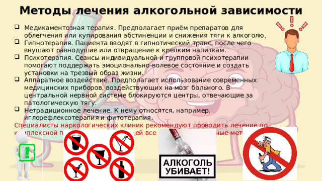 Методы лечения алкогольной зависимости Медикаментозная терапия. Предполагает приём препаратов для облегчения или купирования абстиненции и снижения тяги к алкоголю. Гипнотерапия. Пациента вводят в гипнотический транс, после чего внушают равнодушие или отвращение к крепким напиткам. Психотерапия. Сеансы индивидуальной и групповой психотерапии помогают поддержать эмоционально-волевое состояние и создать установки на трезвый образ жизни. Аппаратное воздействие. Предполагает использование современных медицинских приборов, воздействующих на мозг больного. В центральной нервной системе блокируются центры, отвечающие за патологическую тягу. Нетрадиционное лечение. К нему относятся, например, иглорефлексотерапия и фитотерапия. Специалисты наркологических клиник рекомендуют проводить лечение по комплексной программе, включающей все вышеперечисленные методики. 