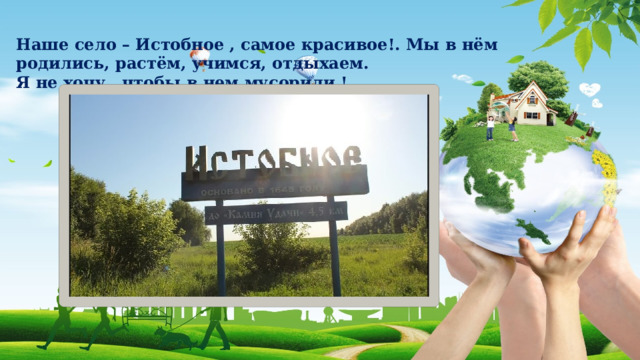 Наше село – Истобное , самое красивое!. Мы в нём родились, растём, учимся, отдыхаем. Я не хочу , чтобы в нем мусорили ! 