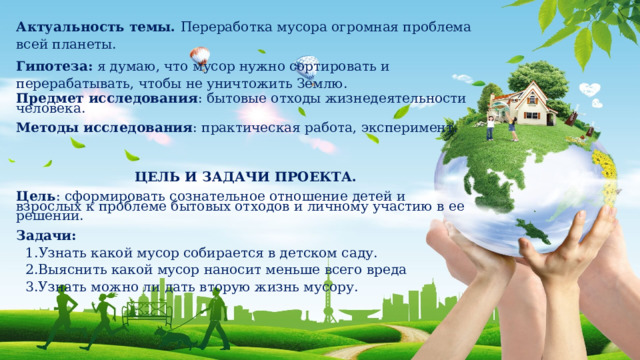 Актуальность темы.  Переработка мусора огромная проблема всей планеты. Гипотеза:   я думаю, что мусор нужно сортировать и перерабатывать, чтобы не уничтожить Землю. Предмет исследования : бытовые отходы жизнедеятельности человека.   Методы исследования : практическая работа, эксперимент.      ЦЕЛЬ И ЗАДАЧИ ПРОЕКТА.   Цель : сформировать сознательное отношение детей и взрослых к проблеме бытовых отходов и личному участию в ее решении.   Задачи: 1. Узнать какой мусор собирается в детском саду. 2.Выяснить какой мусор наносит меньше всего вреда 3.Узнать можно ли дать вторую жизнь мусору. 
