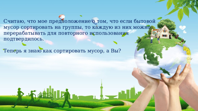 Считаю, что мое предположение о том, что если бытовой мусор сортировать на группы, то каждую из них можно перерабатывать для повторного использования подтвердилось. Теперь я знаю как сортировать мусор, а Вы? 
