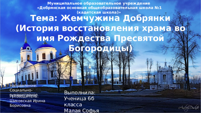 Муниципальное образовательное учреждение  «Добрянская основная общеобразовательная школа №1 (кадетская школа)» Тема: Жемчужина Добрянки (История восстановления храма во имя Рождества Пресвятой Богородицы) Направление: Социально-гуманитарное Выполнила: Ученица 6б класса Малая Софья Руководитель: Шиковская Ирина Борисовна 