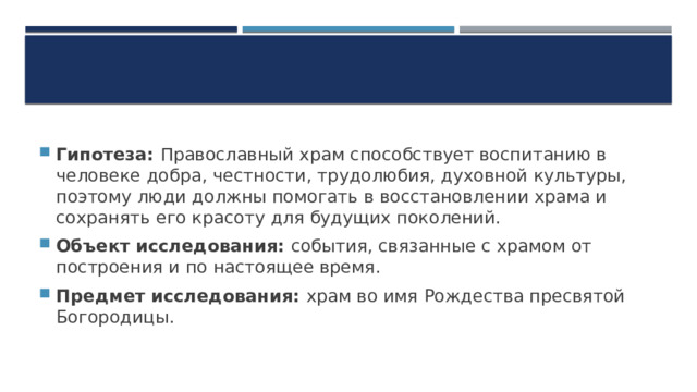 Гипотеза: Православный храм способствует воспитанию в человеке добра, честности, трудолюбия, духовной культуры, поэтому люди должны помогать в восстановлении храма и сохранять его красоту для будущих поколений. Объект исследования: события, связанные с храмом от построения и по настоящее время. Предмет исследования: храм во имя Рождества пресвятой Богородицы. 