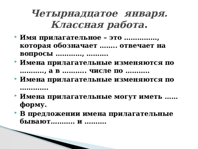 Четырнадцатое января.  Классная работа . Имя прилагательное – это ……………, которая обозначает …….. отвечает на вопросы …………, ………. Имена прилагательные изменяются по ……….., а в ……….. числе по ……….. Имена прилагательные изменяются по …………. Имена прилагательные могут иметь ……форму. В предложении имена прилагательные бывают……….. и ………. 