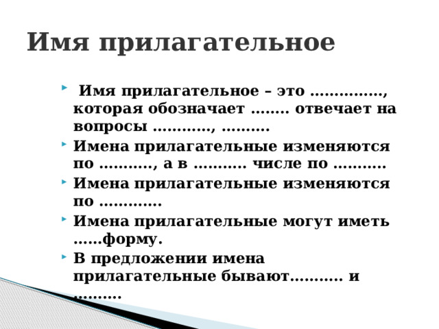 Имя прилагательное  Имя прилагательное – это ……………, которая обозначает …….. отвечает на вопросы …………, ………. Имена прилагательные изменяются по ……….., а в ……….. числе по ……….. Имена прилагательные изменяются по …………. Имена прилагательные могут иметь ……форму. В предложении имена прилагательные бывают……….. и ………. 
