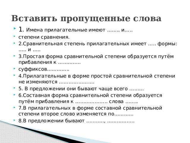 Вставить пропущенные слова 1 . Имена прилагательные имеют …….. и….. степени сравнения. 2.Сравнительная степень прилагательных имеет ….. формы: ….. и ….. 3.Простая форма сравнительной степени образуется путём прибавления к ………….. суффиксов………….. 4.Прилагательные в форме простой сравнительной степени не изменяются …………………. 5. В предложении они бывают чаще всего ……… 6.Составная форма сравнительной степени образуется путём прибавления к ……………….. слова …….. 7.В прилагательных в форме составной сравнительной степени второе слово изменяется по………… 8.В предложении бывают ……….., …………….. 