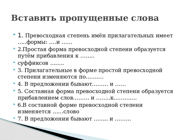 Вставить пропущенные слова 1. Превосходная степень имён прилагательных имеет …..формы: ….и …… 2.Простая форма превосходной степени образуется путём прибавления к …….. суффиксов …….. 3. Прилагательные в форме простой превосходной степени изменяются по………. 4. В предложении бывают……… и …… 5. Составная форма превосходной степени образуется прибавлением слов……… и ……..к…………. 6.В составной форме превосходной степени изменяется ……слово 7. В предложении бывают …….. и ……… 