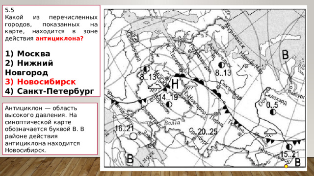 5.5 Какой из перечисленных городов, показанных на карте, находится в зоне действия антициклона?   1)  Москва 2)  Нижний Новгород 3)  Новосибирск 4)  Санкт-Петербург Антициклон  — область высокого давления. На синоптической карте обозначается буквой В. В районе действия антициклона находится Новосибирск. 